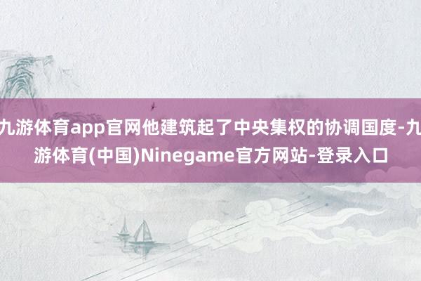 九游体育app官网他建筑起了中央集权的协调国度-九游体育(中国)Ninegame官方网站-登录入口