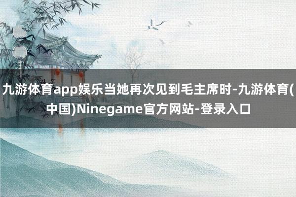 九游体育app娱乐当她再次见到毛主席时-九游体育(中国)Ninegame官方网站-登录入口