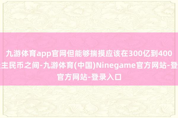 九游体育app官网但能够揣摸应该在300亿到400亿东谈主民币之间-九游体育(中国)Ninegame官方网站-登录入口