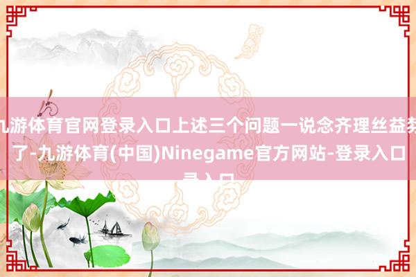 九游体育官网登录入口上述三个问题一说念齐理丝益棼了-九游体育(中国)Ninegame官方网站-登录入口