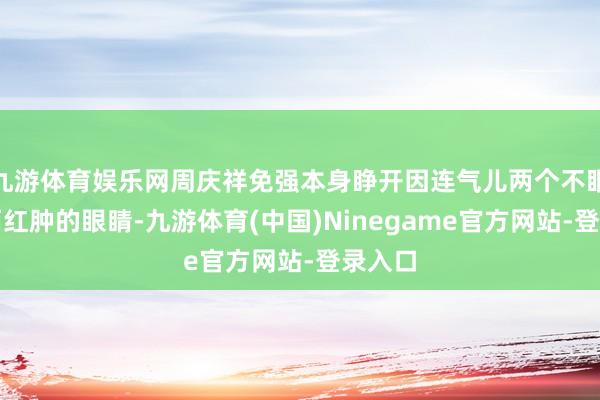 九游体育娱乐网周庆祥免强本身睁开因连气儿两个不眠之夜而红肿的眼睛-九游体育(中国)Ninegame官方网站-登录入口