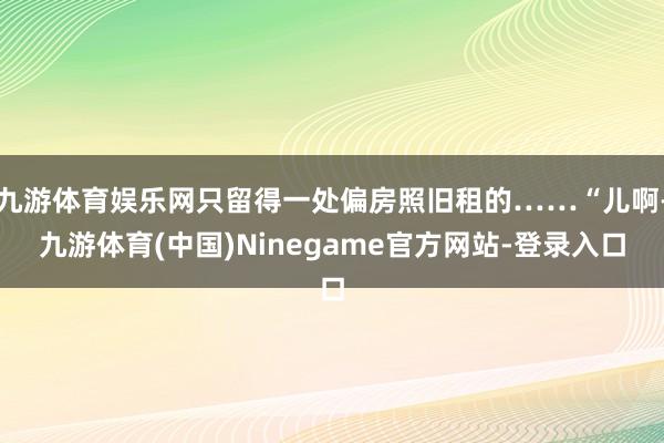 九游体育娱乐网只留得一处偏房照旧租的……“儿啊-九游体育(中国)Ninegame官方网站-登录入口