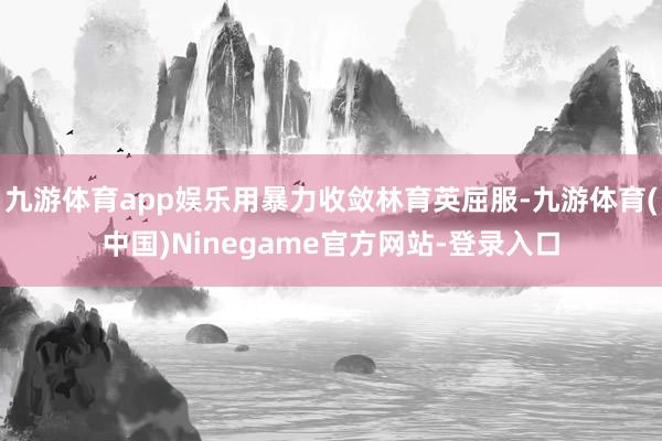 九游体育app娱乐用暴力收敛林育英屈服-九游体育(中国)Ninegame官方网站-登录入口