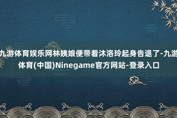 九游体育娱乐网林姨娘便带着沐洛玲起身告退了-九游体育(中国)Ninegame官方网站-登录入口