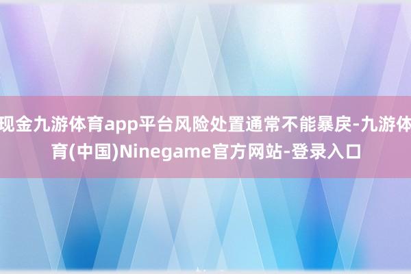 现金九游体育app平台风险处置通常不能暴戾-九游体育(中国)Ninegame官方网站-登录入口