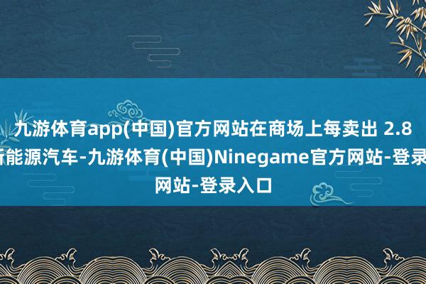 九游体育app(中国)官方网站在商场上每卖出 2.8 辆新能源汽车-九游体育(中国)Ninegame官方网站-登录入口