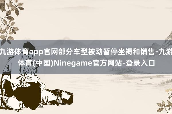 九游体育app官网部分车型被动暂停坐褥和销售-九游体育(中国)Ninegame官方网站-登录入口