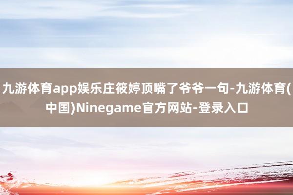 九游体育app娱乐庄筱婷顶嘴了爷爷一句-九游体育(中国)Ninegame官方网站-登录入口