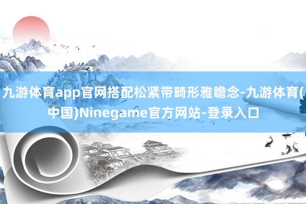 九游体育app官网搭配松紧带畸形雅瞻念-九游体育(中国)Ninegame官方网站-登录入口