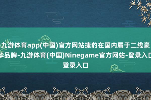 九游体育app(中国)官方网站捷豹在国内属于二线豪华品牌-九游体育(中国)Ninegame官方网站-登录入口