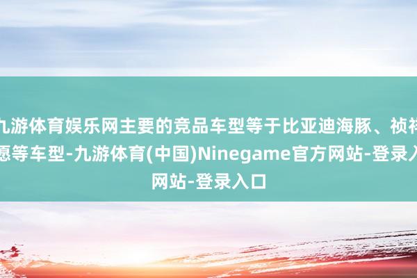 九游体育娱乐网主要的竞品车型等于比亚迪海豚、祯祥星愿等车型-九游体育(中国)Ninegame官方网站-登录入口