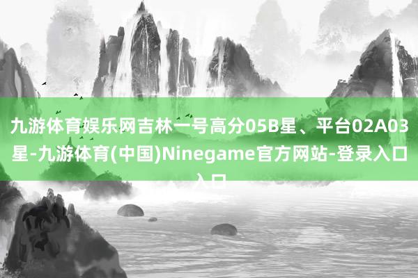 九游体育娱乐网吉林一号高分05B星、平台02A03星-九游体育(中国)Ninegame官方网站-登录入口