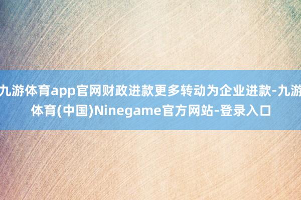 九游体育app官网财政进款更多转动为企业进款-九游体育(中国)Ninegame官方网站-登录入口