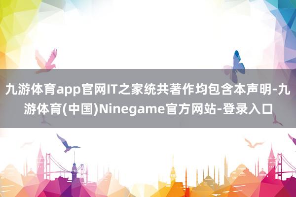 九游体育app官网IT之家统共著作均包含本声明-九游体育(中国)Ninegame官方网站-登录入口