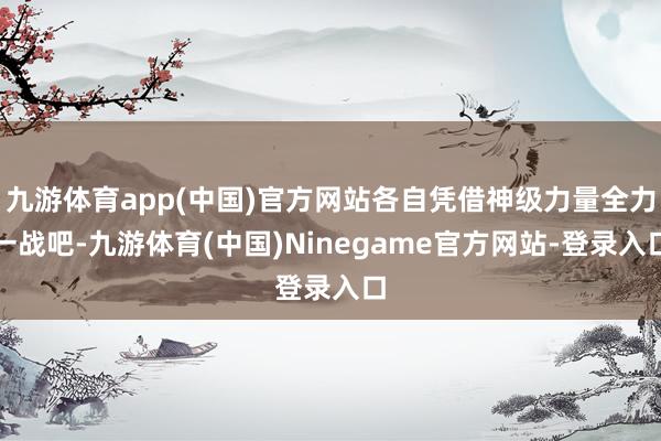 九游体育app(中国)官方网站各自凭借神级力量全力一战吧-九游体育(中国)Ninegame官方网站-登录入口