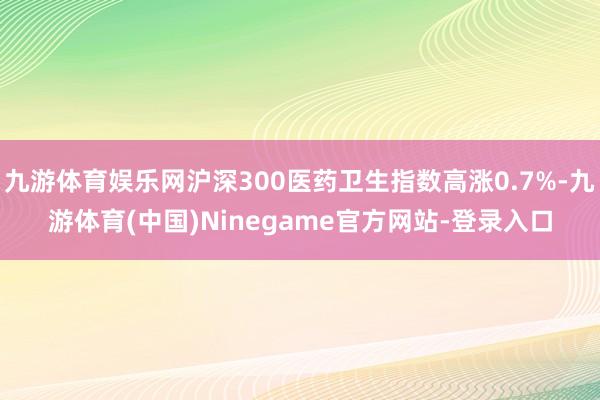 九游体育娱乐网沪深300医药卫生指数高涨0.7%-九游体育(中国)Ninegame官方网站-登录入口