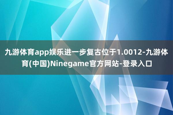 九游体育app娱乐进一步复古位于1.0012-九游体育(中国)Ninegame官方网站-登录入口