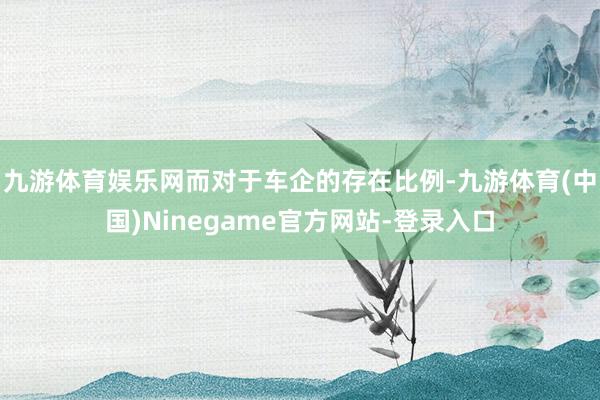 九游体育娱乐网而对于车企的存在比例-九游体育(中国)Ninegame官方网站-登录入口