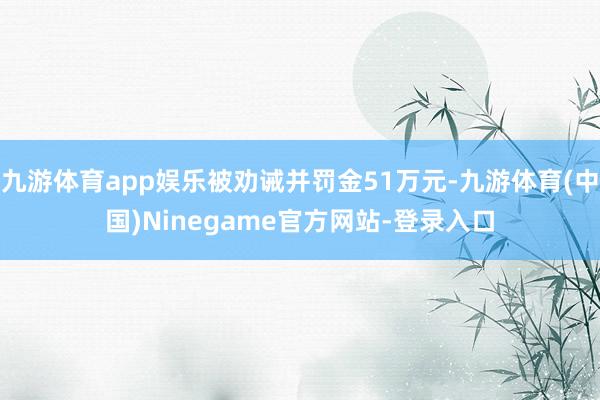 九游体育app娱乐被劝诫并罚金51万元-九游体育(中国)Ninegame官方网站-登录入口