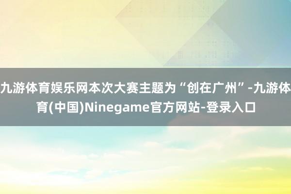 九游体育娱乐网本次大赛主题为“创在广州”-九游体育(中国)Ninegame官方网站-登录入口