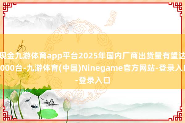 现金九游体育app平台2025年国内厂商出货量有望达2000台-九游体育(中国)Ninegame官方网站-登录入口