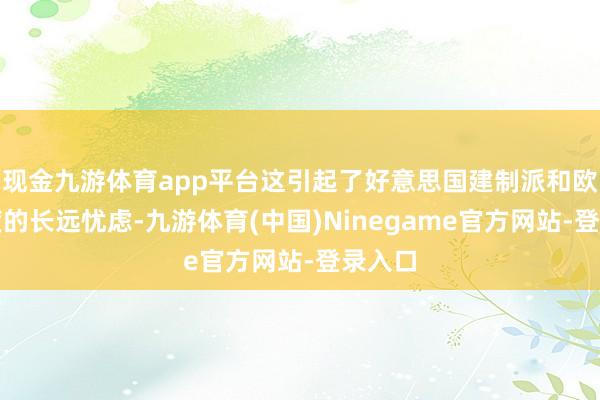 现金九游体育app平台这引起了好意思国建制派和欧洲国度的长远忧虑-九游体育(中国)Ninegame官方网站-登录入口