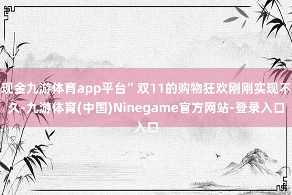 现金九游体育app平台”双11的购物狂欢刚刚实现不久-九游体育(中国)Ninegame官方网站-登录入口