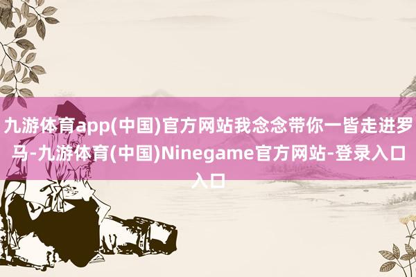 九游体育app(中国)官方网站我念念带你一皆走进罗马-九游体育(中国)Ninegame官方网站-登录入口