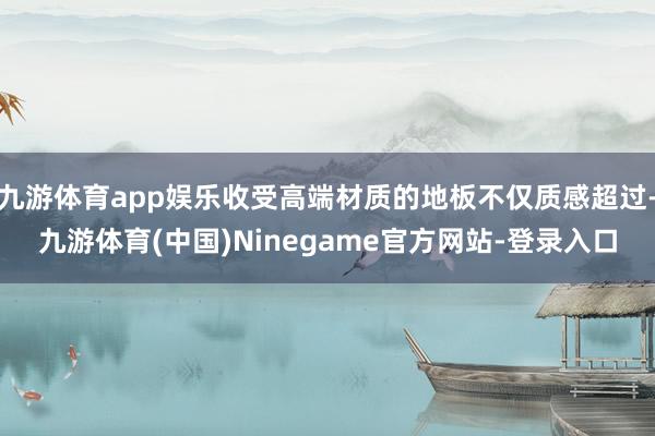 九游体育app娱乐收受高端材质的地板不仅质感超过-九游体育(中国)Ninegame官方网站-登录入口