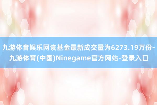 九游体育娱乐网该基金最新成交量为6273.19万份-九游体育(中国)Ninegame官方网站-登录入口