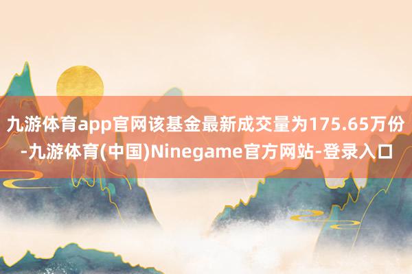 九游体育app官网该基金最新成交量为175.65万份-九游体育(中国)Ninegame官方网站-登录入口