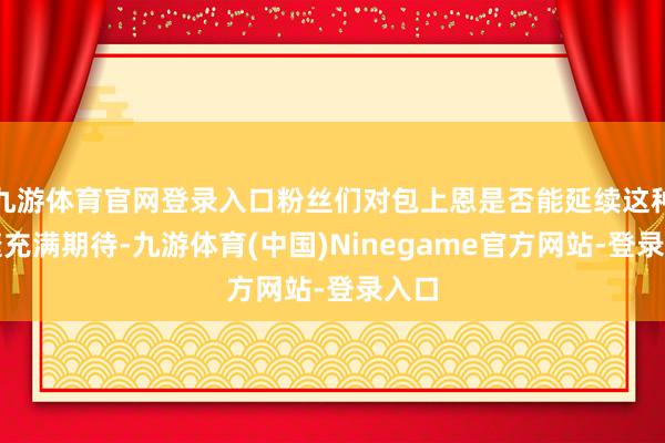 九游体育官网登录入口粉丝们对包上恩是否能延续这种告捷充满期待-九游体育(中国)Ninegame官方网站-登录入口