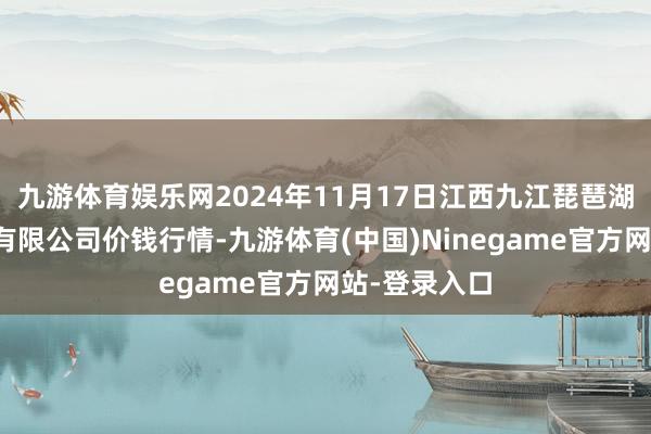 九游体育娱乐网2024年11月17日江西九江琵琶湖农居品物流有限公司价钱行情-九游体育(中国)Ninegame官方网站-登录入口