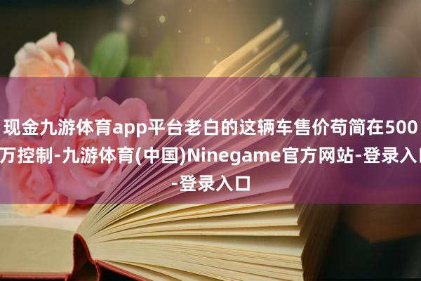 现金九游体育app平台老白的这辆车售价苟简在5000万控制-九游体育(中国)Ninegame官方网站-登录入口