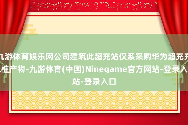 九游体育娱乐网公司建筑此超充站仅系采购华为超充充电桩产物-九游体育(中国)Ninegame官方网站-登录入口