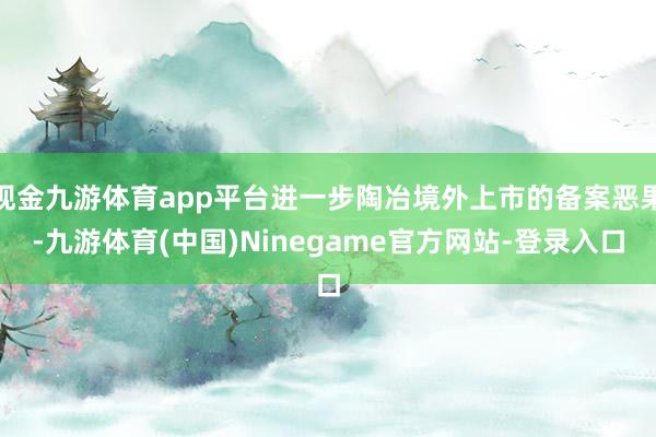 现金九游体育app平台进一步陶冶境外上市的备案恶果-九游体育(中国)Ninegame官方网站-登录入口