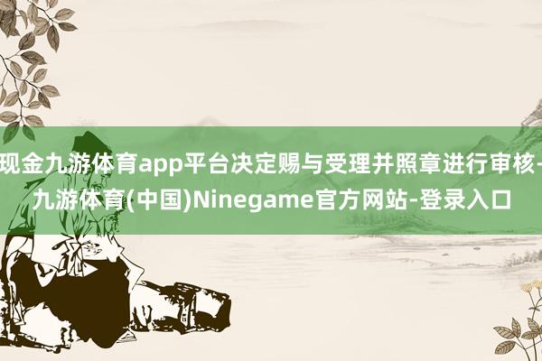 现金九游体育app平台决定赐与受理并照章进行审核-九游体育(中国)Ninegame官方网站-登录入口