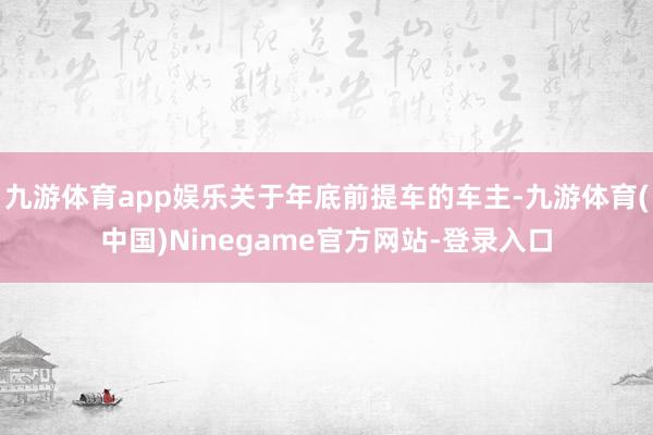 九游体育app娱乐关于年底前提车的车主-九游体育(中国)Ninegame官方网站-登录入口