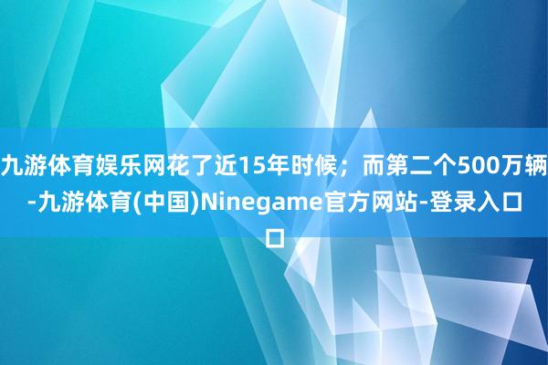 九游体育娱乐网花了近15年时候；而第二个500万辆-九游体育(中国)Ninegame官方网站-登录入口