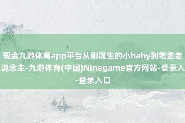 现金九游体育app平台从刚诞生的小baby到耄耋老东说念主-九游体育(中国)Ninegame官方网站-登录入口