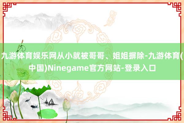 九游体育娱乐网从小就被哥哥、姐姐摒除-九游体育(中国)Ninegame官方网站-登录入口