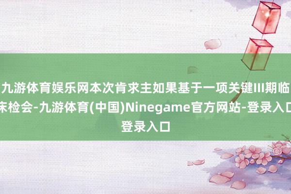 九游体育娱乐网本次肯求主如果基于一项关键III期临床检会-九游体育(中国)Ninegame官方网站-登录入口