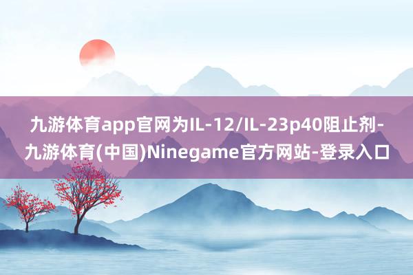 九游体育app官网为IL-12/IL-23p40阻止剂-九游体育(中国)Ninegame官方网站-登录入口