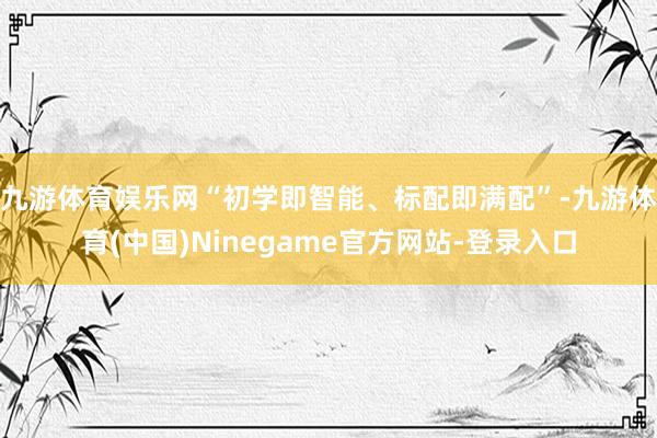 九游体育娱乐网“初学即智能、标配即满配”-九游体育(中国)Ninegame官方网站-登录入口