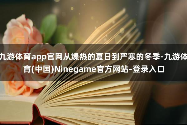 九游体育app官网从燥热的夏日到严寒的冬季-九游体育(中国)Ninegame官方网站-登录入口