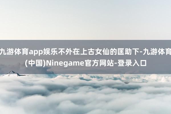 九游体育app娱乐不外在上古女仙的匡助下-九游体育(中国)Ninegame官方网站-登录入口