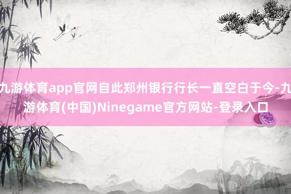 九游体育app官网自此郑州银行行长一直空白于今-九游体育(中国)Ninegame官方网站-登录入口