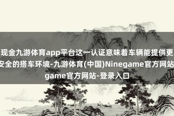 现金九游体育app平台这一认证意味着车辆能提供更为健康、安全的搭车环境-九游体育(中国)Ninegame官方网站-登录入口