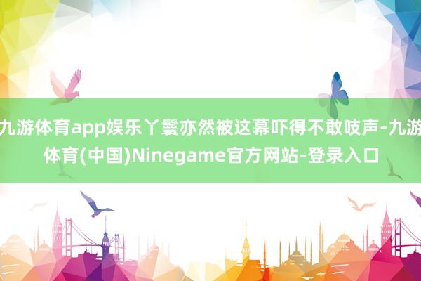 九游体育app娱乐丫鬟亦然被这幕吓得不敢吱声-九游体育(中国)Ninegame官方网站-登录入口