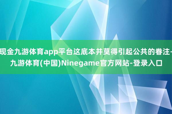 现金九游体育app平台这底本并莫得引起公共的眷注-九游体育(中国)Ninegame官方网站-登录入口